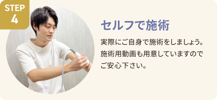 STEP4 セルフで施術 実際にご自身で施術をしましょう。施術用動画も用意していますのでご安心ください。